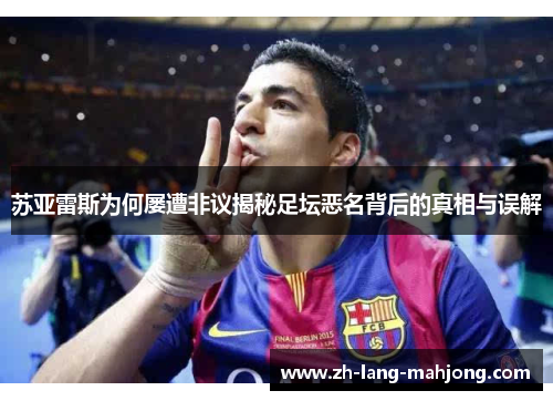 苏亚雷斯为何屡遭非议揭秘足坛恶名背后的真相与误解