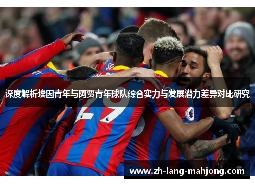 深度解析埃因青年与阿贾青年球队综合实力与发展潜力差异对比研究 深度解析埃因青年与阿贾青年球队综合实力与发展潜力差异对比研究
