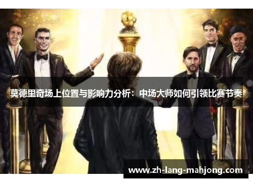 莫德里奇场上位置与影响力分析：中场大师如何引领比赛节奏