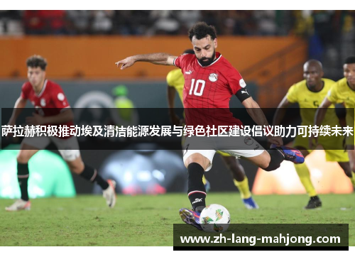 萨拉赫积极推动埃及清洁能源发展与绿色社区建设倡议助力可持续未来 萨拉赫积极推动埃及清洁能源发展与绿色社区建设倡议助力可持续未来