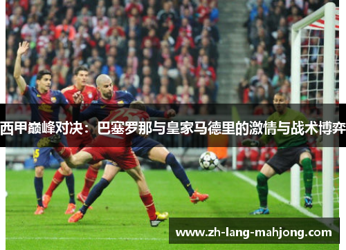 西甲巅峰对决:巴塞罗那与皇家马德里的激情与战术博弈 西甲巅峰对决:巴塞罗那与皇家马德里的激情与战术博弈