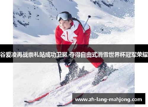 谷爱凌再战崇礼站成功卫冕 夺得自由式滑雪世界杯冠军荣耀