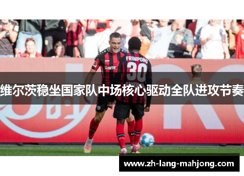 维尔茨稳坐国家队中场核心驱动全队进攻节奏